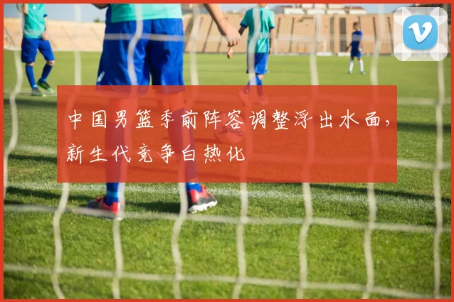 中国男篮季前阵容调整浮出水面，新生代竞争白热化
