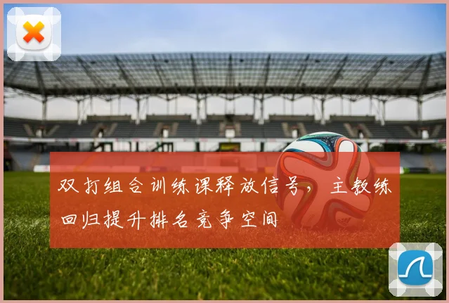 双打组合训练课释放信号，主教练回归提升排名竞争空间