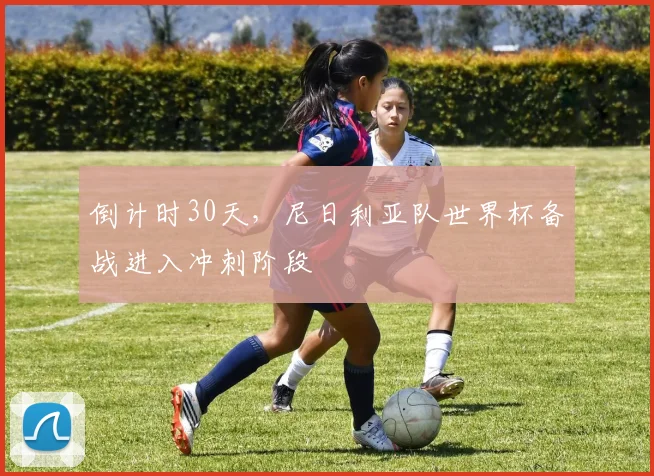 倒计时30天，尼日利亚队世界杯备战进入冲刺阶段