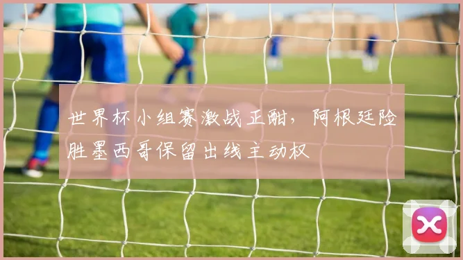 世界杯小组赛激战正酣，阿根廷险胜墨西哥保留出线主动权
