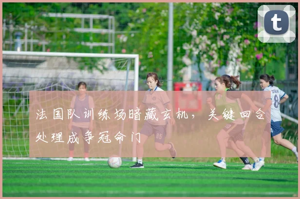 法国队训练场暗藏玄机，关键回合处理成争冠命门