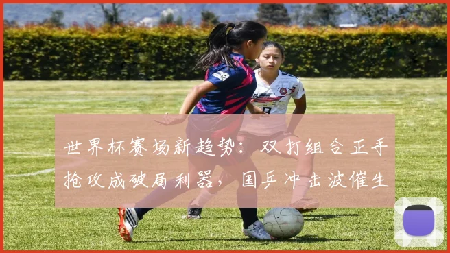 世界杯赛场新趋势：双打组合正手抢攻成破局利器，国乒冲击波催生战术革命
