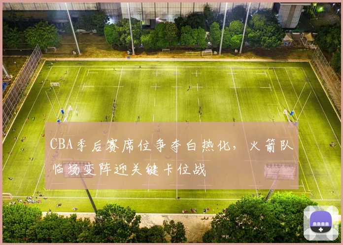 CBA季后赛席位争夺白热化，火箭队临场变阵迎关键卡位战