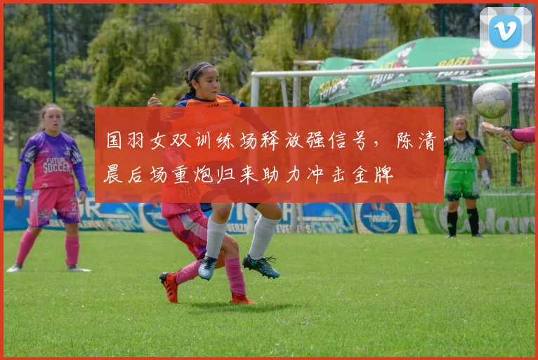 国羽女双训练场释放强信号，陈清晨后场重炮归来助力冲击金牌