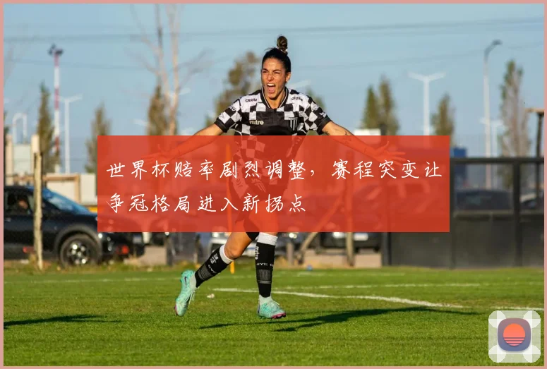 世界杯赔率剧烈调整，赛程突变让争冠格局进入新拐点
